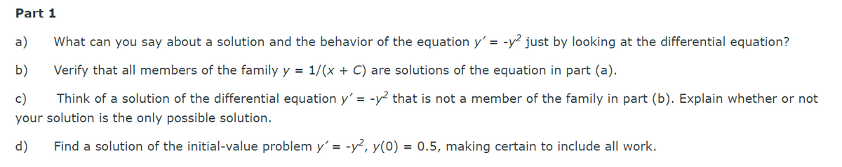 Part 1
What can you say about a solution and the behavior of the equation y'= -y² just by looking at the differential equation?
Verify that all members of the family y = 1/(x + C) are solutions of the equation in part (a).
c)
Think of a solution of the differential equation y' = -y² that is not a member of the family in part (b). Explain whether or not
your solution is the only possible solution.
d) Find a solution of the initial-value problem y'= -y², y(0) = 0.5, making certain to include all work.
a)
b)