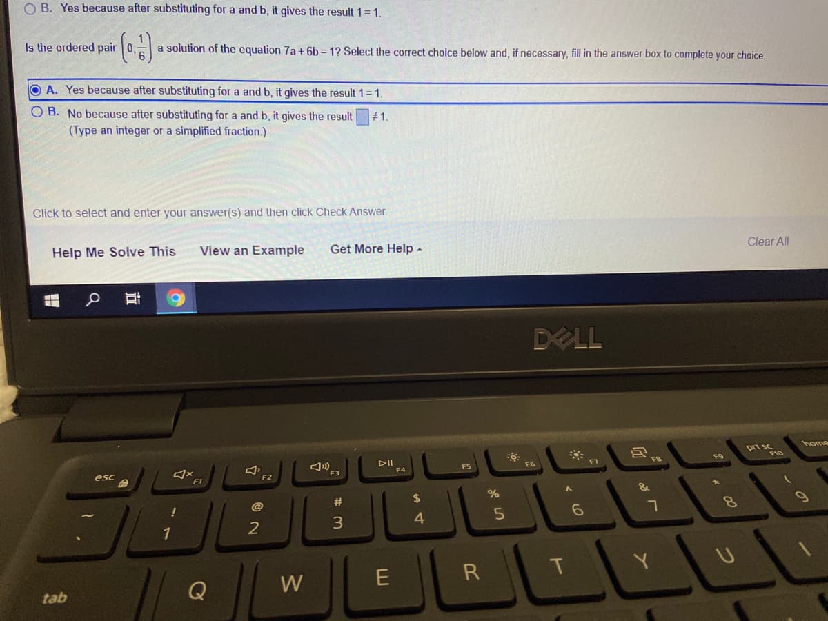 O B. Yes because after substituting for a and b, it gives the result 1=1
Is the ordered pair 0,
a solution of the equation 7a+ 6b = 1? Select the correct choice below and, if necessary, fill in the answer box to complete your choice.
O A. Yes because after substituting for a and b, it gives the result 1= 1.
O B. No because after substituting for a and b, it gives the result
(Type an integer or a simplified fraction.)
# 1.
Click to select and enter your answer(s) and then click Check Answer.
Clear ll
Help Me Solve This
View an Example
Get More Help-
DELL
prt sc
home
*
F10
F9
DII
F4
F6
F5
F3
esc
F2
F1
%
%24
2#
@
!
3
4
R
T
Q
W
tab
< LO
