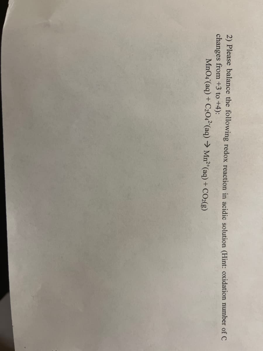 2) Please balance the following redox reaction in acidic solution (Hint: oxidation number of C
changes from +3 to +4):
MnO4 (aq) + C204² (aq) → Mn²*(aq) + CO2(g)
