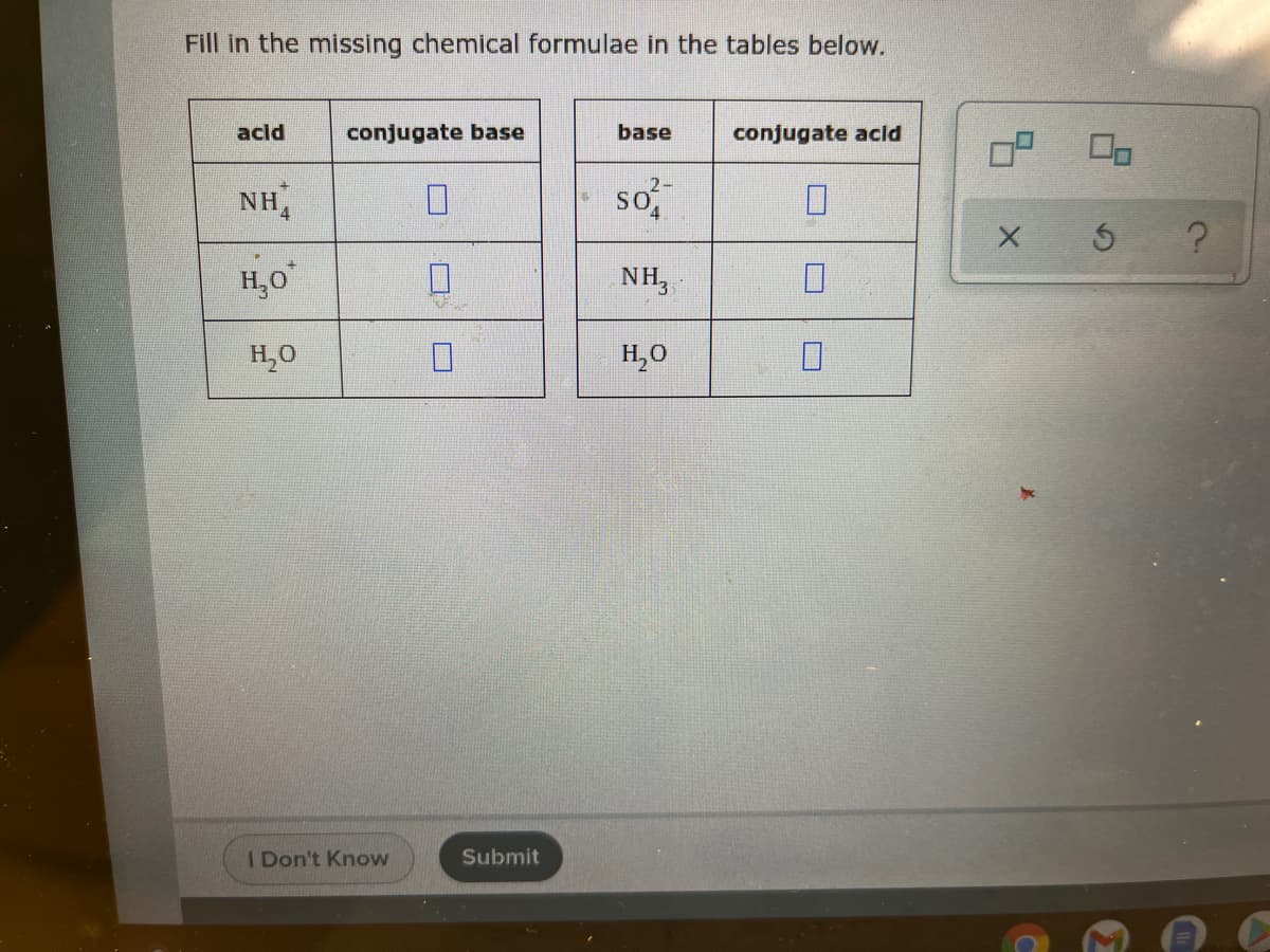 Fill in the missing chemical formulae in the tables below.
acid
conjugate base
base
conjugate acld
OP
NH4
so
?
H,0
NH,
H,0
H,0
I Don't Know
Submit
