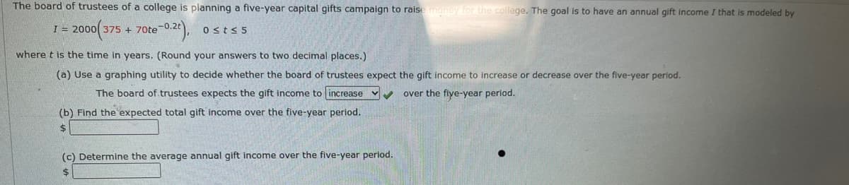 The board of trustees of a college is planning a five-year capital gifts campaign to raise money for the college. The goal is to have an annual gift income I that is modeled by
I = 2000 375 + 70te-0.2),
Osts 5
where t is the time in years. (Round your answers to two decimal places.)
(a) Use a graphing utility to decide whether the board of trustees expect the gift income to increase or decrease over the five-year period.
The board of.trustees expects the gift income to increase v
over the fiye-year period.
(b) Find the expected total gift income over the five-year period.
%$4
(c) Determine the average annual gift income over the five-year period.
$
