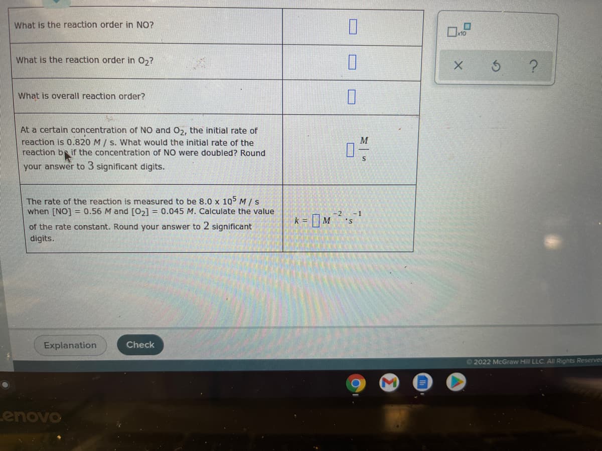 What is the reaction order in NO?
What is the reaction order in 0,?
What is overall reaction order?
At a certain concentration of NO and O2, the initial rate of
reaction is 0.820 M/ s. What would the initial rate of the
reaction br if the concentration of NO were doubled? Round
your answer to 3 significant digits.
The rate of the reaction is measured to be 8.0 x 105 M /S
when [NO] = 0.56 M and [O,] = 0.045 M. Calculate the value
-2
- 1
k =
of the rate constant. Round your answer to 2 significant
digits.
Explanation
Check
© 2022 McGraw Hill LLC. All Rights Reserved
Lenovo
