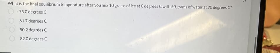 What is the final equilibrium temperature after you mix 10 grams of ice at 0 degrees C with 50 grams of water at 90 degrees C?
75.0 degrees C
61.7 degrees C
50.2 degrées C
82.0 degrees C
2