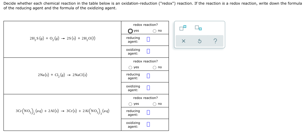 Decide whether each chemical reaction in the table below is an oxidation-reduction ("redox") reaction. If the reaction is a redox reaction, write down the formula
of the reducing agent and the formula of the oxidizing agent.
redox reaction?
O yes
O no
2H, S (g) + 0, (9) 2S(s) + 2H,0(1)
reducing
agent:
oxidizing
agent:
redox reaction?
O yes
O no
2Na (s) + Cl, (g) → 2NACI(s)
reducing
agent:
oxidizing
agent:
redox reaction?
O yes
O no
30r(NO,), (aqg) + 2AI(s) → 3Cr(s) + 2AI(NO,),(ag)
reducing
agent:
oxidizing
agent:
