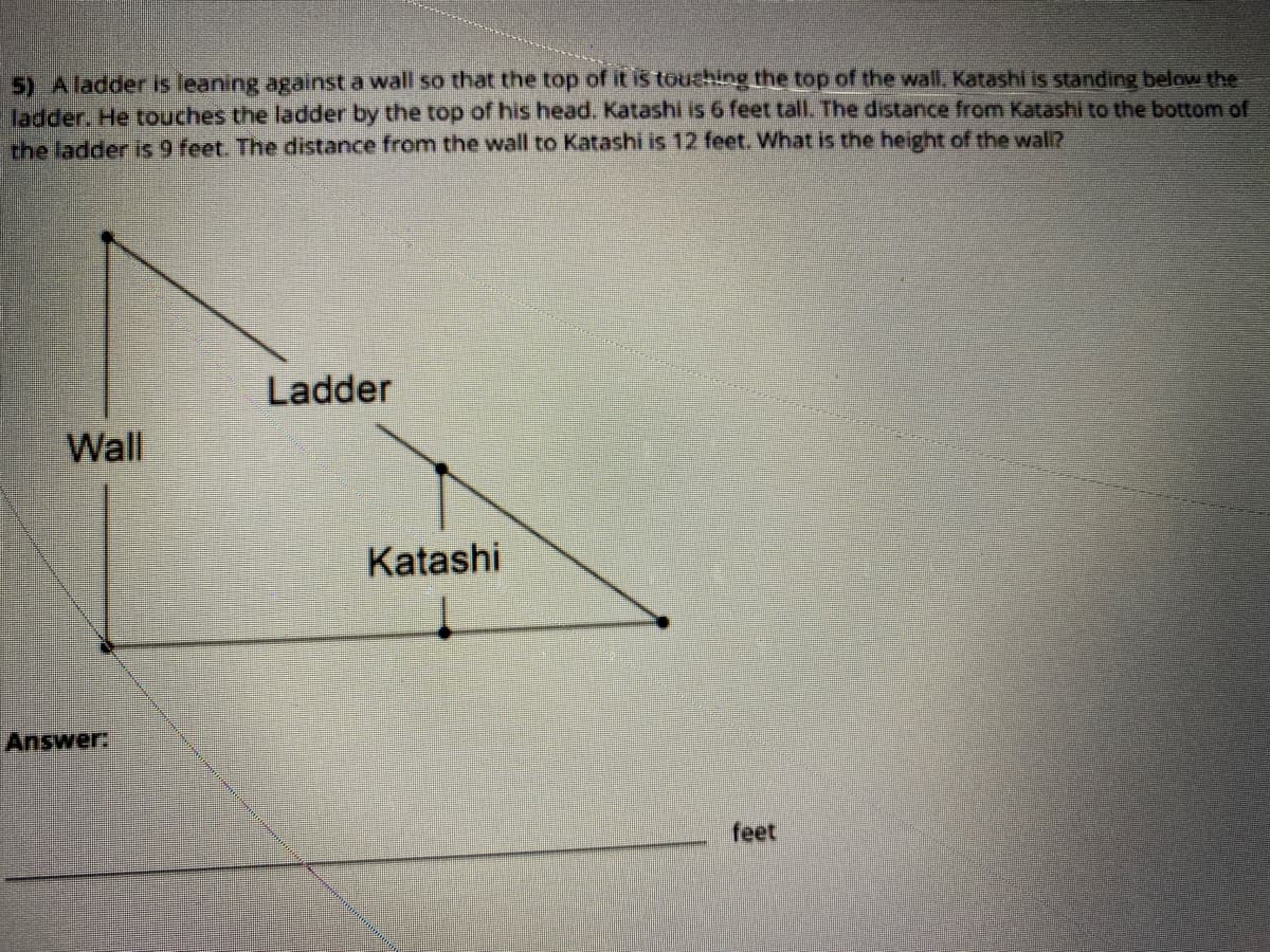 5) Aladder is leaning against a wall so that the top of it is touching the top of the wall. Katashi is standing below the
ladder. He touches the ladder by the top of his head. Katashi is 6 feet tall. The distance from Katashi to the bottom of
the ladder is 9 feet. The distance from the wall to Katashi is 12 feet. What is the height of the walI?
Ladder
Wall
Katashi
Answer:
feet
