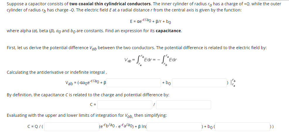 Suppose a capacitor consists of two coaxial thin cylindrical conductors. The inner cylinder of radius ra has a charge of +Q, while the outer
cylinder of radius rh has charge -Q. The electric field E at a radial distance r from the central axis is given by the function:
E = ae-ao + B/r + bo
where alpha (a), beta (8), ao and bo are constants. Find an expression for its capacitance.
First, let us derive the potential difference Vah between the two conductors. The potential difference is related to the electric field by:
Vab =
Edr= -
Edr
Calculating the antiderivative or indefinite integral,
Vab = (-aaoe-r/a0 + B
+ bo
By definition, the capacitance C is related to the charge and potential difference by:
C =
Evaluating with the upper and lower limits of integration for Vab, then simplifying:
C = Q/(
(e-rb/ao - eTalao) + B Inc
) + bo (
))
