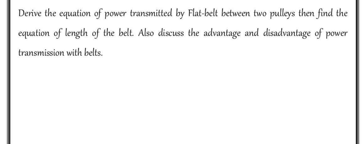 Derive the equation of power transmitted by Flat-belt between two pulleys then find the
equation of length of the belt. Also discuss the advantage and disadvantage of power
transmission with belts.
