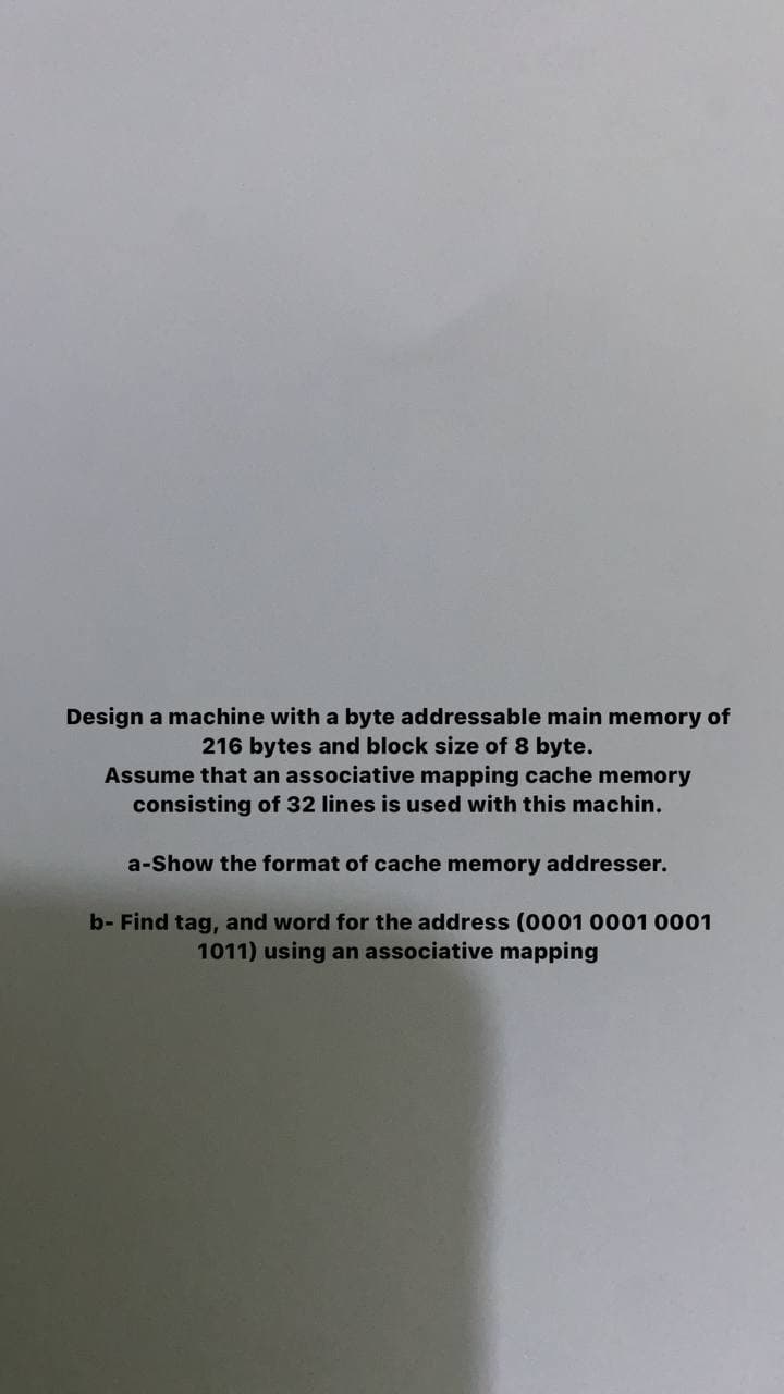 Design a machine with a byte addressable main memory of
216 bytes and block size of 8 byte.
Assume that an associative mapping cache memory
consisting of 32 lines is used with this machin.
a-Show the format of cache memory addresser.
b- Find tag, and word for the address (0001 0001 0001
1011) using an associative map
