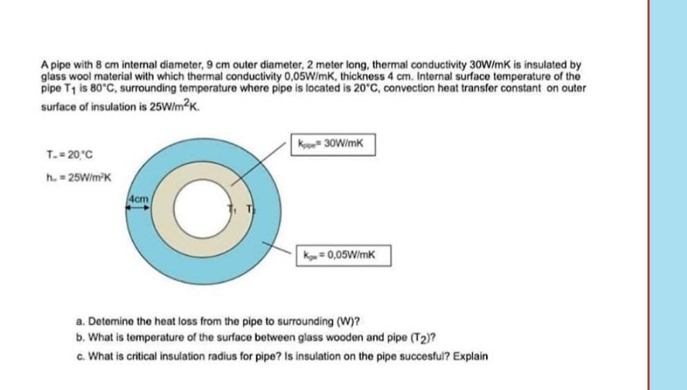 A pipe with 8 cm internal diameter, 9 cm outer diameter, 2 meter long, thermal conductivity 30W/mK is insulated by
glass wool material with which thermal conductivity 0,05W/mK, thickness 4 cm. Internal surface temperature of the
pipe T1 is 80°C, surrounding temperature where pipe is located is 20°C, convection heat transfer constant on outer
surface of insulation is 25W/m2K.
Kppe 30W/mk
T. 20°C
h. = 25W/mK
4cm
K=0,05W/mk
a. Detemine the heat loss from the pipe to surrounding (W)?
b. What is temperature of the surface between glass wooden and pipe (T2)?
c. What is critical insulation radius for pipe? Is insulation on the pipe succesful? Explain
