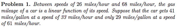 Problem 1. Between speeds of 26 miles/hour and 68 miles/hour, the gas
mileage of a car is a linear function of its speed. Suppose that the car gets 41
miles/gallon at a speed of 33 miles/hour and only 29 miles/gallon at a speed
of 61 miles/hour.
