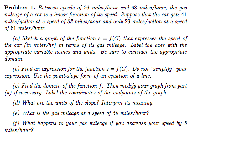 Problem 1. Between speeds of 26 miles/hour and 68 miles/hour, the gas
mileage of a car is a linear function of its speed. Suppose that the car gets 41
miles/gallon at a speed of 33 miles/hour and only 29 miles/gallon at a speed
of 61 miles/hour.
(a) Sketch a graph of the function s = f(G) that expresses the speed of
the car (in miles/hr) in terms of its gas mileage. Label the aces with the
appropriate variable names and units. Be sure to consider the appropriate
domain.
(b) Find an expression for the function s = f(G). Do not “simplify" your
expression. Use the point-slope form of an equation of a line.
(c) Find the domain of the function f. Then modify your graph from part
(a) if necessary. Label the coordinates of the endpoints of the graph.
(d) What are the units of the slope? Interpret its meaning.
(e) What is the gas mileage at a speed of 50 miles/hour?

