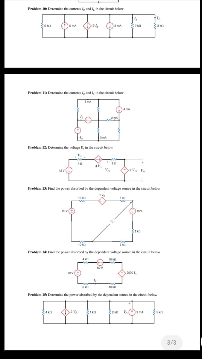 Problem 10: Determine the currents I, and I, in the circuit below
IL
3
6 kn
1)6 mA
31
)3 mA
32 kn
33 kn
Problem 11: Determine the currents I, and I, in the circuit below
5 mA
1) 4 mA
2 mA
3 mA
Problem 12: Determine the voltage V, in the circuit below
20
4 Vx
VA
2 VA V.
12 V
Problem 13: Find the power absorbed by the dependent voltage source in the circuit below
2V
10 KΩ
5 k
20 V
(+) 10 V
V
2 kn
10 kn
3 k
Problem 14: Find the power absorbed by the dependent voltage source in the circuit below
4 kn
10 kll
60 V
20 V
2000 I,
ww
6 kn
10 kn
Problem 15: Determine the power absorbed by the dependent source in the circuit below
34 kn
32 kn VA(
O3 mA
{5 kn
1 kl
3/3
