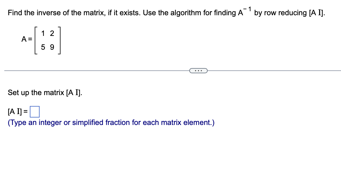 - 1
Find the inverse of the matrix, if it exists. Use the algorithm for finding A
A =
12
59
Set up the matrix [A I].
[A I] =
(Type an integer or simplified fraction for each matrix element.)
by row reducing [A I].