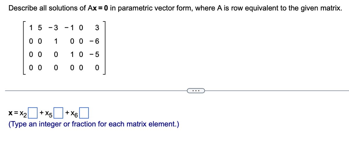 Describe all solutions of Ax = 0 in parametric vector form, where A is row equivalent to the given matrix.
15 - 3
00
1
0 0
0
00
0
10 3
0 0 - 6
10 5
00 0
+ X6
+ X5
X = X₂
(Type an integer or fraction for each matrix element.)