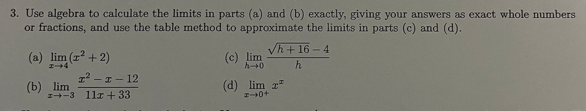 3. Use algebra to calculate the limits in parts (a) and (b) exactly, giving your answers as exact whole numbers
or fractions, and use the table method to approximate the limits in parts (c) and (d).
(a) lim (x² + 2)
H-4
(b) lim
x²-x-12
H--3 11x +33
lim
h→0
√h + 16-4
h
(d) lim x
→0+