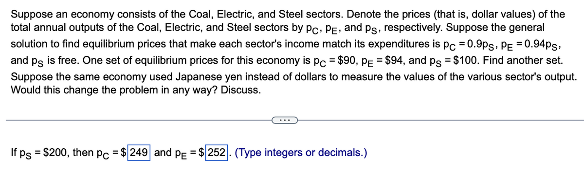 Suppose an economy consists of the Coal, Electric, and Steel sectors. Denote the prices (that is, dollar values) of the
total annual outputs of the Coal, Electric, and Steel sectors by PC, PE, and på, respectively. Suppose the general
solution to find equilibrium prices that make each sector's income match its expenditures is pc = 0.9Ps, PE = 0.94ps,
and på is free. One set of equilibrium prices for this economy is pc = $90, P₁ = $94, and på = $100. Find another set.
Suppose the same economy used Japanese yen instead of dollars to measure the values of the various sector's output.
Would this change the problem in any way? Discuss.
If ps = $200, then pc = $ 249 and PE = $ 252. (Type integers or decimals.)