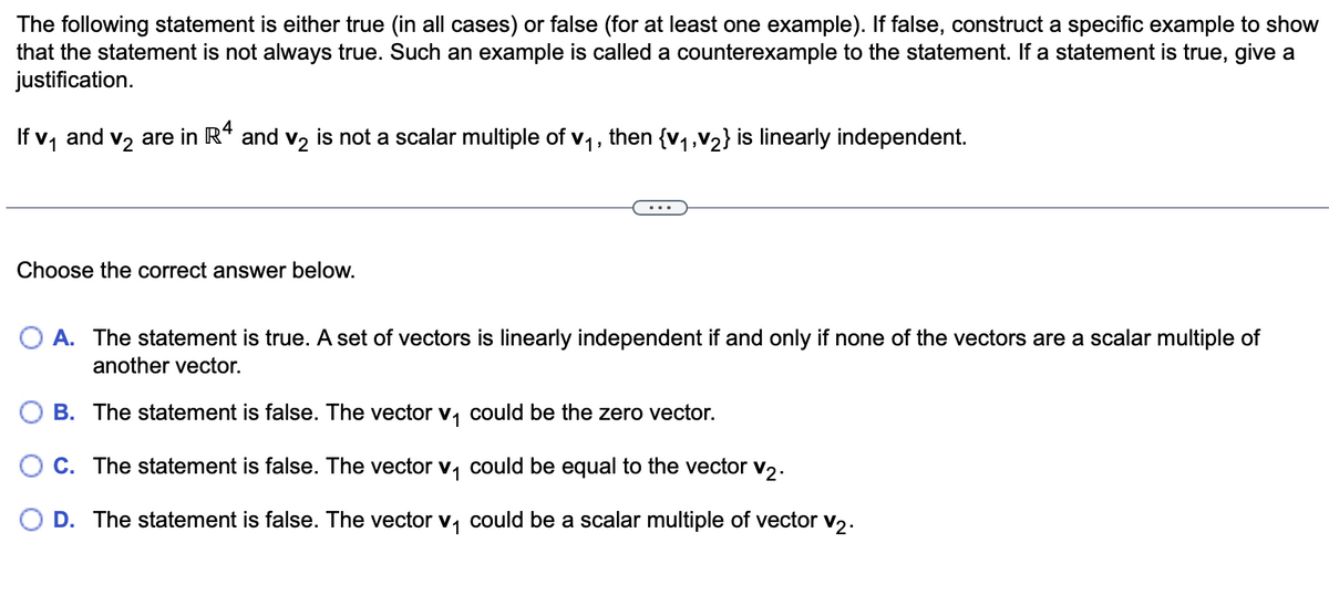 The following statement is either true (in all cases) or false (for at least one example). If false, construct a specific example to show
that the statement is not always true. Such an example is called a counterexample to the statement. If a statement is true, give a
justification.
If v₁ and v₂ are in Rª and v₂ is not a scalar multiple of v₁, then {V₁, V₂} is linearly independent.
Choose the correct answer below.
O A. The statement is true. A set of vectors is linearly independent if and only if none of the vectors are a scalar multiple of
another vector.
B. The statement is false. The vector v₁ could be the zero vector.
C. The statement is false. The vector v₁ could be equal to the vector V2.
O D. The statement is false. The vector v₁ could be a scalar multiple of vector v₂.