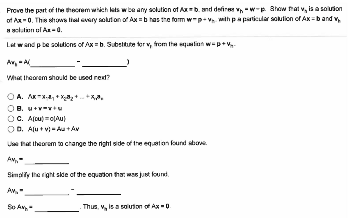 Prove the part of the theorem which lets w be any solution of Ax=b, and defines V₁=w-p. Show that v₁ is a solution
of Ax = 0. This shows that every solution of Ax=b has the form w=p+Vh, with p a particular solution of Ax = b and v₁
a solution of Ax = 0.
Let w and p be solutions of Ax = b. Substitute for vn from the equation w=p+Vh
Av=A(
What theorem should be used next?
+Xnªn
A. Ax=x₁ª₁ + X₂³₂ +
B. u+v=v+u
C. A(cu) = c(Au)
D. A(u + v) = Au + Av
Use that theorem to change the right side of the equation found above.
Av₁ =
Simplify the right side of the equation that was just found.
Av₁ =
So Av₁ =
Thus, vis a solution of Ax = 0.
