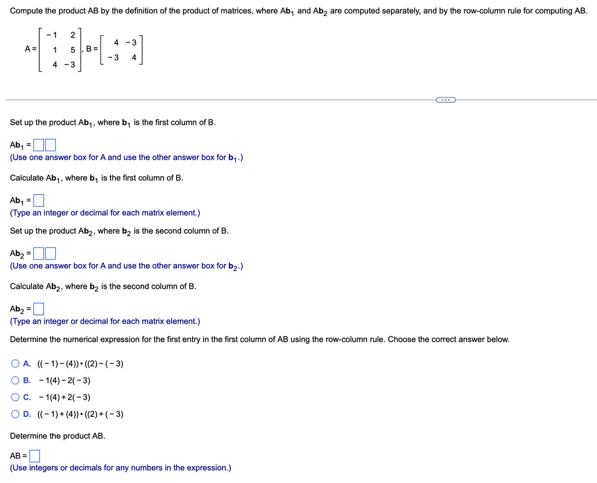 Compute the product AB by the definition of the product of matrices, where Ab₁ and Ab2 are computed separately, and by the row-column rule for computing AB.
1
-1 2
4BH
A = 1 5 B=
4-3
=
Set up the product Ab₁, where b₁ is the first column of B.
Ab₁
(Use one answer box for A and use the other answer box for b₁.)
Calculate Ab₁, where b₁ is the first column of B.
4
- 3
=
Ab₁
(Type an integer or decimal for each matrix element.)
Set up the product Ab2, where b2 is the second column of B.
- 3
4
Ab₂ =
(Use one answer box for A and use the other answer box for b2.)
Calculate Ab2, where b₂ is the second column of B.
=
Ab₂
(Type an integer or decimal for each matrix element.)
Determine the numerical expression for the first entry in the first column of AB using the row-column rule. Choose the correct answer below.
O A. ((-1)-(4)) ((2)-(-3)
B.
1(4)-2(-3)
O C. 1(4) + 2(-3)
O D. ((-1) + (4)) • ((2) + (− 3)
Determine the product AB.
AB=
(Use integers or decimals for any numbers in the expression.)