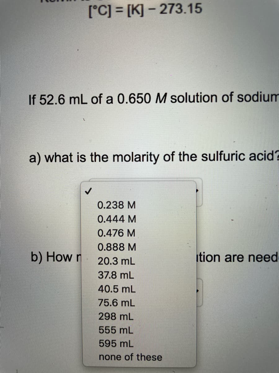 [°C] = [K] - 273.15
If 52.6 mL of a 0.650 M solution of sodium
a) what is the molarity of the sulfuric acid?
0.238 M
0.444 M
0.476 M
0.888 M
b) How r
20.3 mL
ition are need
37.8 mL
40.5 mL
75.6 mL
298 mL
555 mL
595 mL
none of these
