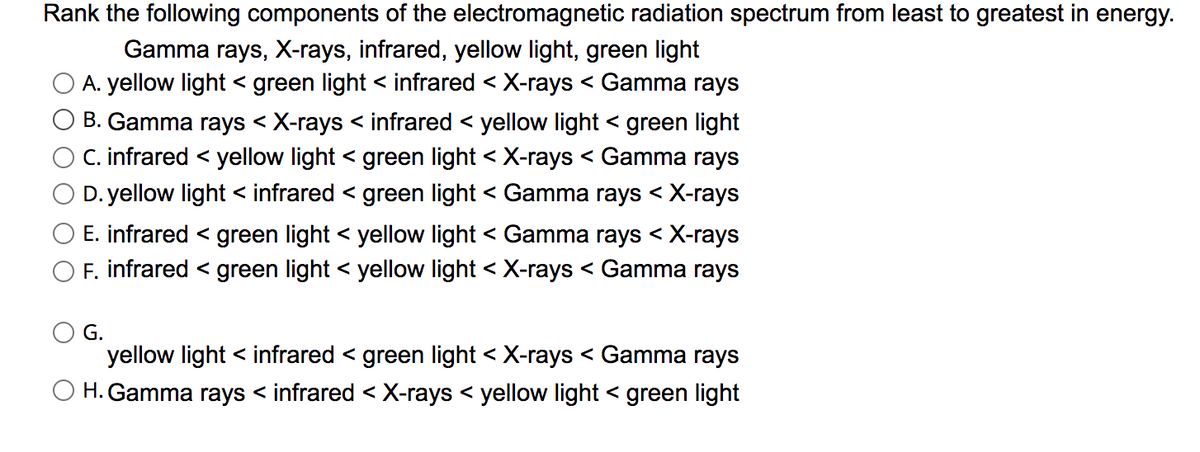 Rank the following components of the electromagnetic radiation spectrum from least to greatest in energy.
Gamma rays, X-rays, infrared, yellow light, green light
A. yellow light < green light < infrared < X-rays < Gamma rays
B. Gamma rays < X-rays < infrared < yellow light < green light
C. infrared < yellow light < green light < X-rays < Gamma rays
D. yellow light < infrared < green light < Gamma rays < X-rays
E. infrared < green light < yellow light < Gamma rays < X-rays
O F. infrared < green light < yellow light < X-rays < Gamma rays
G.
yellow light < infrared < green light < X-rays < Gamma rays
O H. Gamma rays < infrared < X-rays < yellow light < green light
