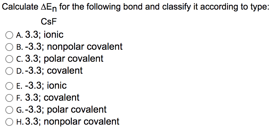 Calculate AEn for the following bond and classify it according to type:
CsF
A. 3.3; ionic
B. -3.3; nonpolar covalent
C. 3.3; polar covalent
D.-3.3; covalent
Е. -3.3; ionic
F. 3.3; covalent
G.-3.3; polar covalent
O H.3.3; nonpolar covalent

