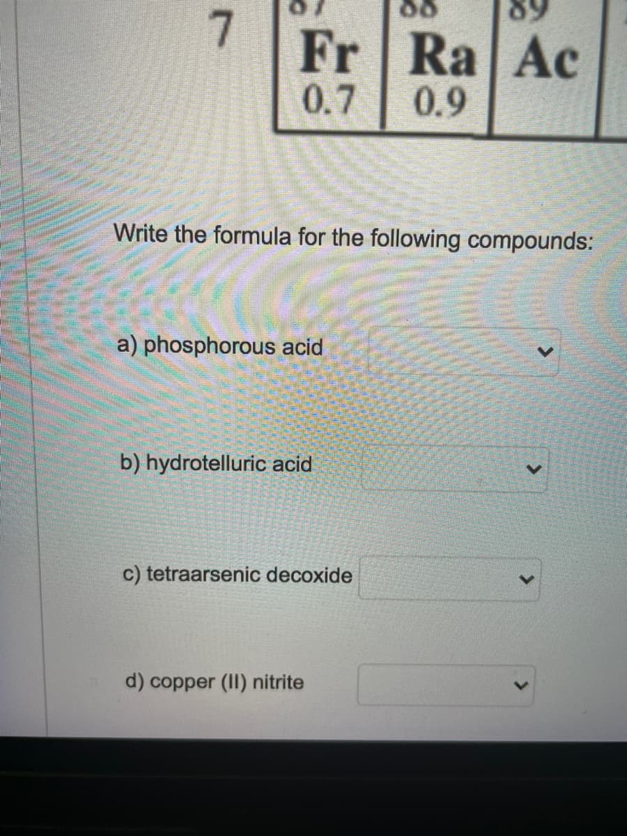 7
Fr Ra Ac
0.7
0.9
Write the formula for the following compounds:
a) phosphorous acid
b) hydrotelluric acid
c) tetraarsenic decoxide
d) copper (II) nitrite
<>
