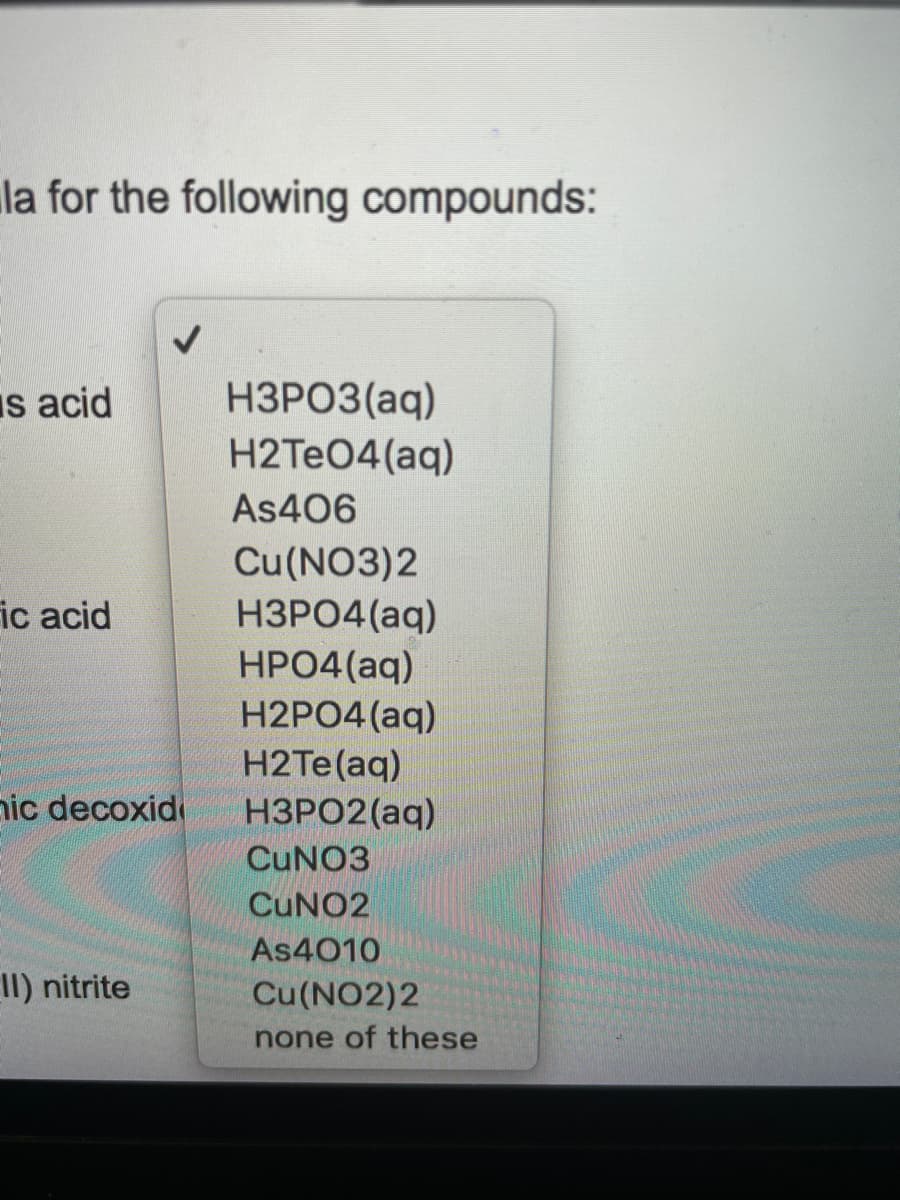 la for the following compounds:
НЗРОЗ (аq)
H2TEO4(aq)
Is acid
As406
Cu(NO3)2
НЗРО4 (аq)
HPO4(aq)
H2PO4 (aq)
H2TE(aq)
НЗРО2(аg)
ic acid
ic decoxid
CUNO3
CUNO2
As4010
II) nitrite
Cu(NO2)2
none of these
