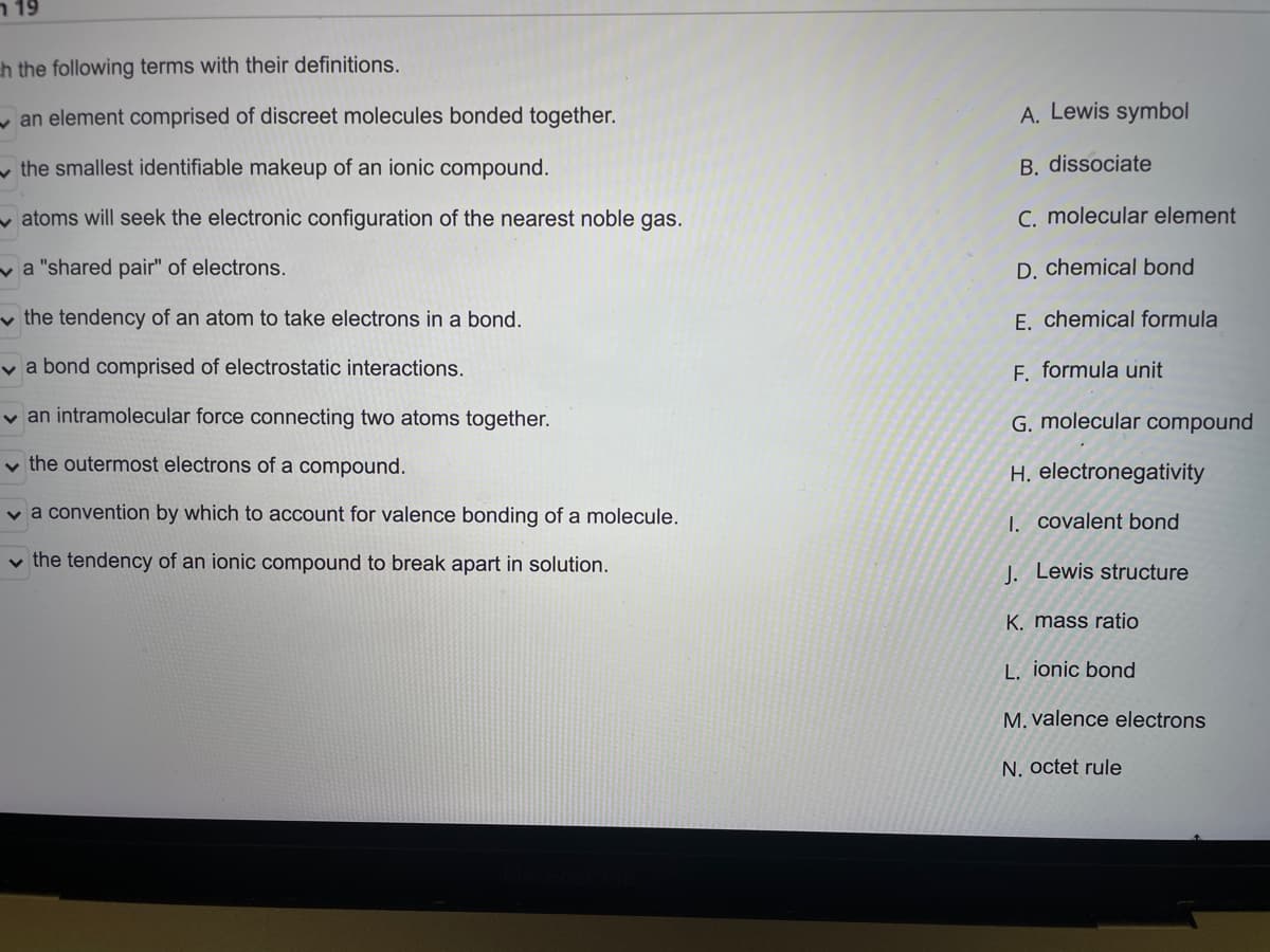 n 19
h the following terms with their definitions.
y an element comprised of discreet molecules bonded together.
A. Lewis symbol
v the smallest identifiable makeup of an ionic compound.
B. dissociate
v atoms will seek the electronic configuration of the nearest noble gas.
C. molecular element
va "shared pair" of electrons.
D. chemical bond
v the tendency of an atom to take electrons in a bond.
E. chemical formula
v a bond comprised of electrostatic interactions.
F. formula unit
v an intramolecular force connecting two atoms together.
G. molecular compound
v the outermost electrons of a compound.
H. electronegativity
v a convention by which to account for valence bonding of a molecule.
1. covalent bond
v the tendency of an ionic compound to break apart in solution.
1. Lewis structure
K. mass ratio
L. ionic bond
M. valence electrons
N. octet rule
