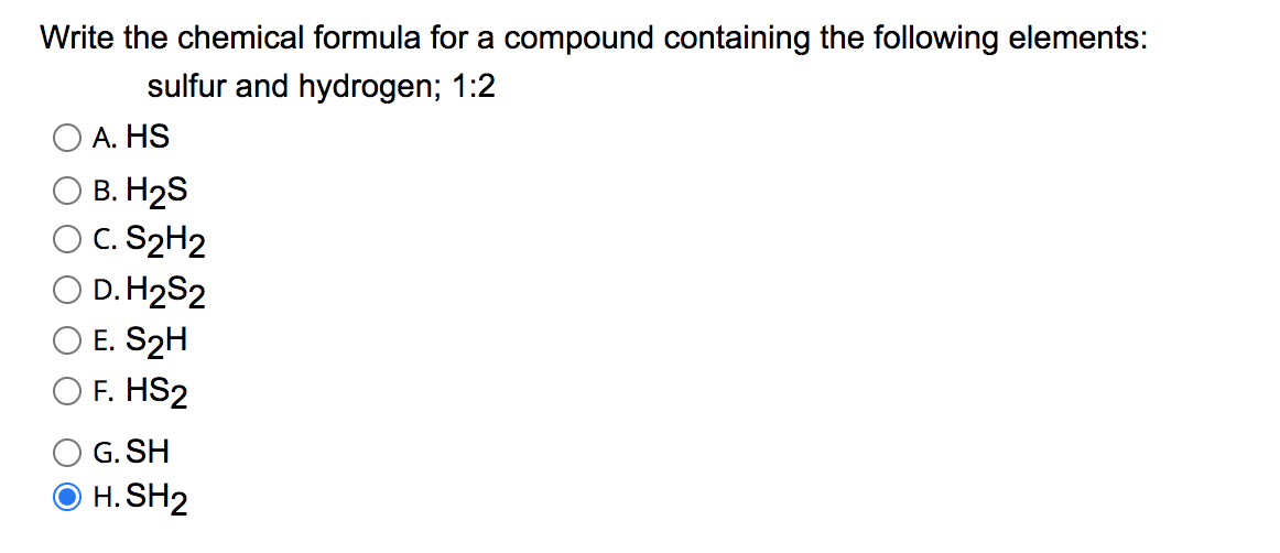 Write the chemical formula for a compound containing the following elements:
sulfur and hydrogen; 1:2
А. HS
В. Н2S
C. S2H2
O D. H2S2
O E. S2H
F. HS2
G. SH
H. SH2
