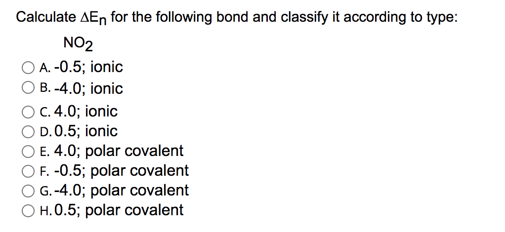 Calculate AEn for the following bond and classify it according to type:
NO2
А. -0.5; ionic
В. -4.0; ionic
C. 4.0; ionic
D.0.5; ionic
E. 4.0; polar covalent
F. -0.5; polar covalent
G. -4.0; polar covalent
O H. 0.5; polar covalent
