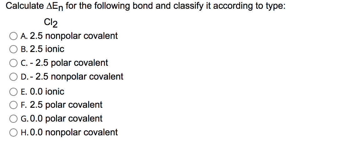 Calculate AEn for the following bond and classify it according to type:
Cl2
A. 2.5 nonpolar covalent
B. 2.5 ionic
C. - 2.5 polar covalent
D. - 2.5 nonpolar covalent
E. 0.0 ionic
F. 2.5 polar covalent
G. 0.0 polar covalent
O H.0.0 nonpolar covalent
