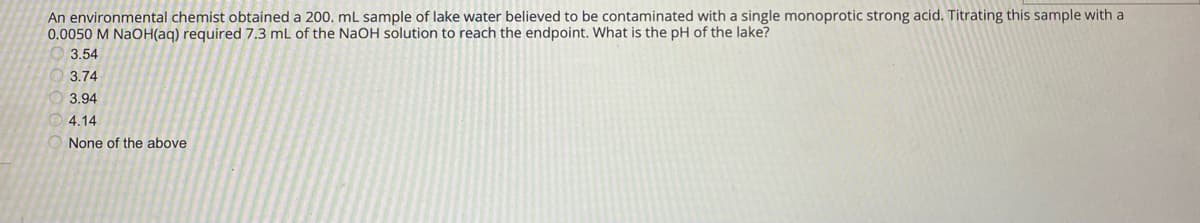 An environmental chemist obtained a 200. mL sample of lake water believed to be contaminated with a single monoprotic strong acid. Titrating this sample with a
0.0050 M NaOH(aq) required 7.3 mL of the NaOH solution to reach the endpoint. What is the pH of the lake?
3.54
3.74
3.94
4.14
None of the above