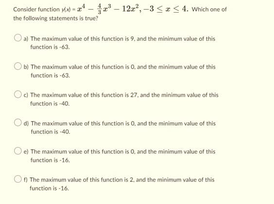 Consider function y(x) = x4 – x³ - 12x², -3 ≤ x ≤ 4. Which one of
the following statements is true?
O a) The maximum value of this function is 9, and the minimum value of this
function is -63.
b) The maximum value of this function is 0, and the minimum value of this
function is -63.
Oc) The maximum value of this function is 27, and the minimum value of this
function is -40.
d) The maximum value of this function is 0, and the minimum value of this
function is -40.
e) The maximum value of this function is 0, and the minimum value of this
function is -16.
Of) The maximum value of this function is 2, and the minimum value of this
function is -16.