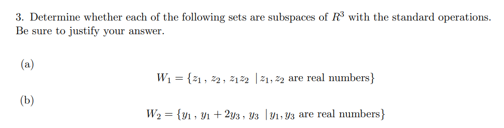 3. Determine whether each of the following sets are subspaces of R³ with the standard operations.
Be sure to justify your answer.
(a)
(b)
W₁ = {21, 22, 2122 | 2₁, 22 are real numbers}
W₂ = {y₁, y₁ + 2y3, Y3 |Y₁, Y3 are real numbers}