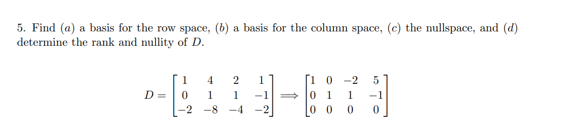 5. Find (a) a basis for the row space, (b) a basis for the column space, (c) the nullspace, and (d)
determine the rank and nullity of D.
D =
1
0
-2
4
1
-8
2 1
1
-4
1 0 -2 5
1
-1
0
0
0 0