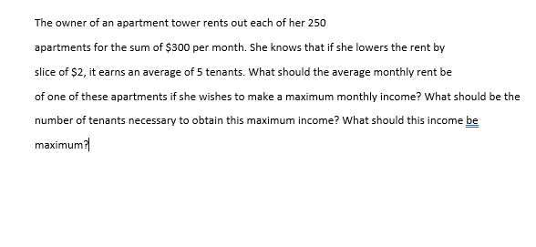 The owner of an apartment tower rents out each of her 250
apartments for the sum of $300 per month. She knows that if she lowers the rent by
slice of $2, it earns an average of 5 tenants. What should the average monthly rent be
of one of these apartments if she wishes to make a maximum monthly income? What should be the
number of tenants necessary to obtain this maximum income? What should this income be
maximum?