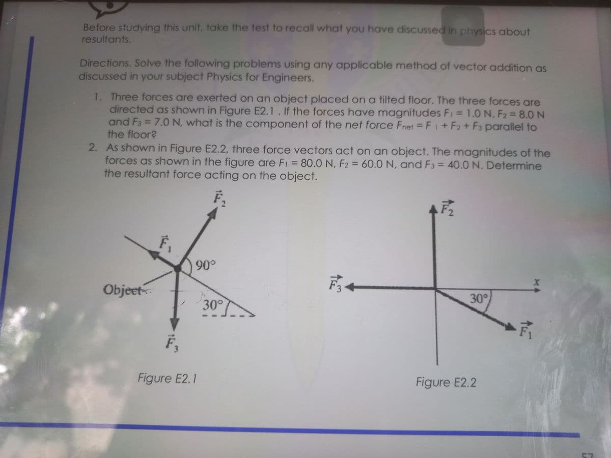 Before studying this unit, take the test to recall what you have discUssed in physics about
resultants.
Directions. Solve the following problems using any applicable method of vector addition as
discussed in your subject Physics for Engineers.
1. Three forces are exerted on an object placed on a tilted floor. The three forces are
directed as shown in Figure E2.1. If the forces have magnitudes F1 = 1.0 N, F2 8.0 N
and F3 = 7.0 N, what is the component of the net force Fnet = F1+ F2+ F3 parallel to
the floor?
%3D
%3D
2. As shown in Figure E2.2, three force vectors act on an object. The magnitudes of the
forces as shown in the figure are F1 = 80.0 N, F2 = 60.0 N, and F3 = 40.0 N. Determine
the resultant force acting on the object.
%3D
%3D
F,
Objeet
高。
30°
30°
F,
Figure E2.1
Figure E2.2
