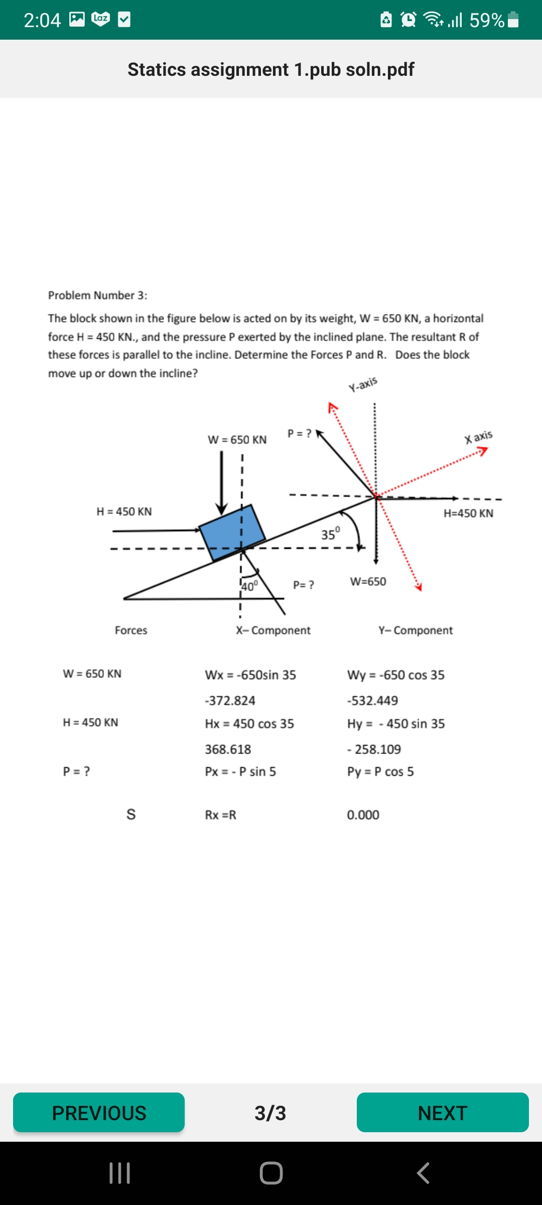 2:04
Laz
ו 59% ב
Statics assignment 1.pub soln.pdf
Problem Number 3:
The block shown in the figure below is acted on by its weight, W = 650 KN, a horizontal
force H = 450 KN., and the pressure P exerted by the inclined plane. The resultant R of
these forces is parallel to the incline. Determine the Forces P and R. Does the block
move up or down the incline?
Y-axis
W = 650 KN
P = ?
X axis
H = 450 KN
H=450 KN
35°
40°
P= ?
W=650
Forces
X- Component
Y- Component
W = 650 KN
Wx = -650sin 35
Wy = -650 cos 35
-372.824
-532.449
H = 450 KN
Hx = 450 cos 35
Hy = - 450 sin 35
368.618
- 258.109
P = ?
Px = - P sin 5
Py = P cos 5
S
Rx =R
0.000
PREVIOUS
3/3
NEXT
II
