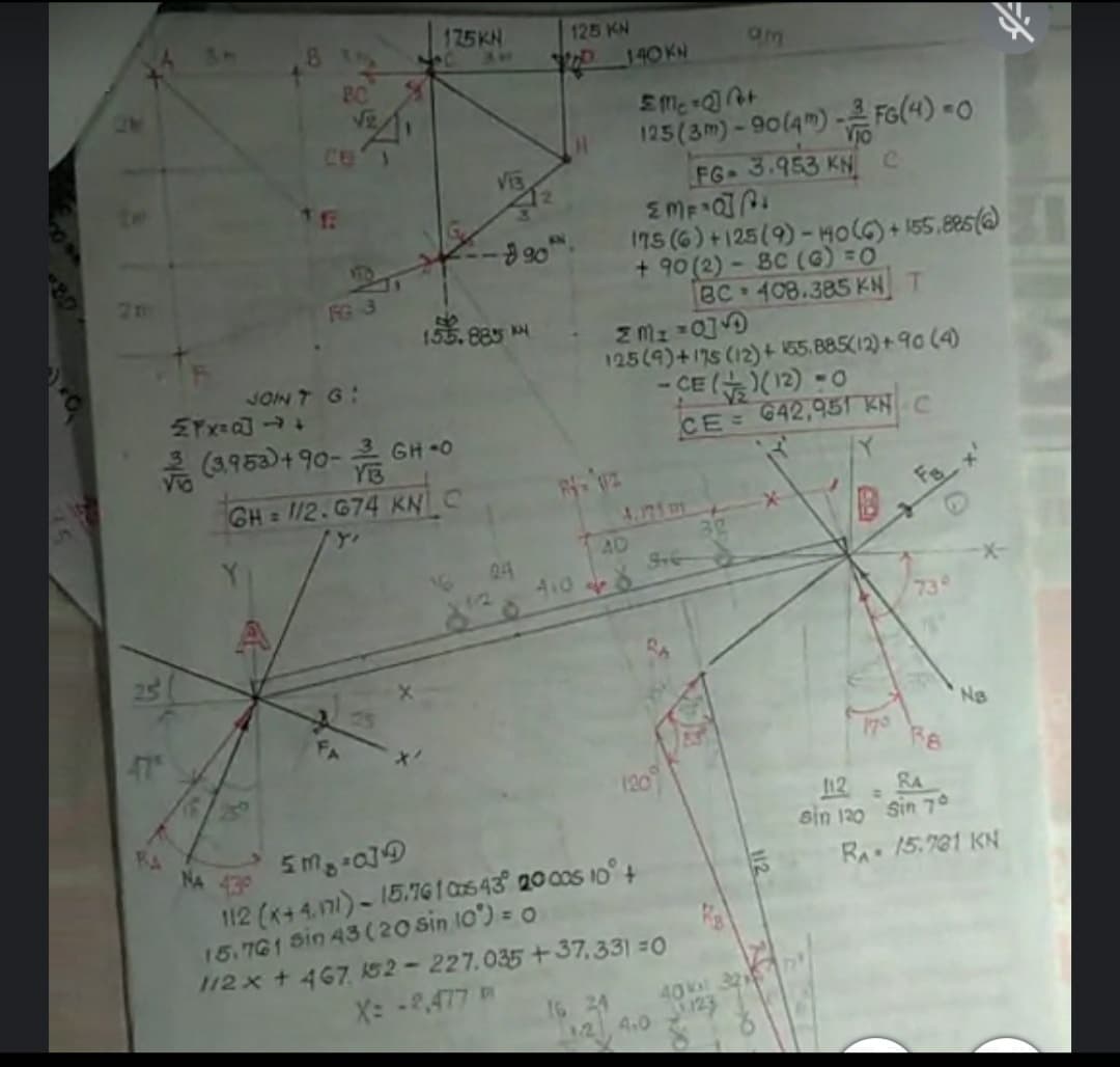 175KN
125 KN
T 140KN
BC
ViR
125(3m)- 90(4m) - FG(4) -0
FG- 3.953 KNC
CE
1ns (6) +125(9)-HOLG) + 155.85()
+ 90 (2) - BC (G) =0
BC 408.385 KN T
FG 3
155.885
125(9)+175 (12)+ 155. 885(12) + 90 (4)
- CE
JON T G:
은 (3,953)+90-은 GH-0
YB
CE 642,951 KNC
GH = 112.674 KNC
4.71 m
Fs
AD
24
1/2
A108
-
73°
47
Ns
70
120
112
RA
8A
NA
sin 120 Sin 70
430
112 (K+4.171)- 15.76 I Ca5 43° 20 00S 10° +
15.761 Sin 43 (20 sin 10) = 0
1/2 x + 467 K52-227.035 +37,331 =0
X: -2.477
RA 15.781 KN
16 24
A.0
40 32
123

