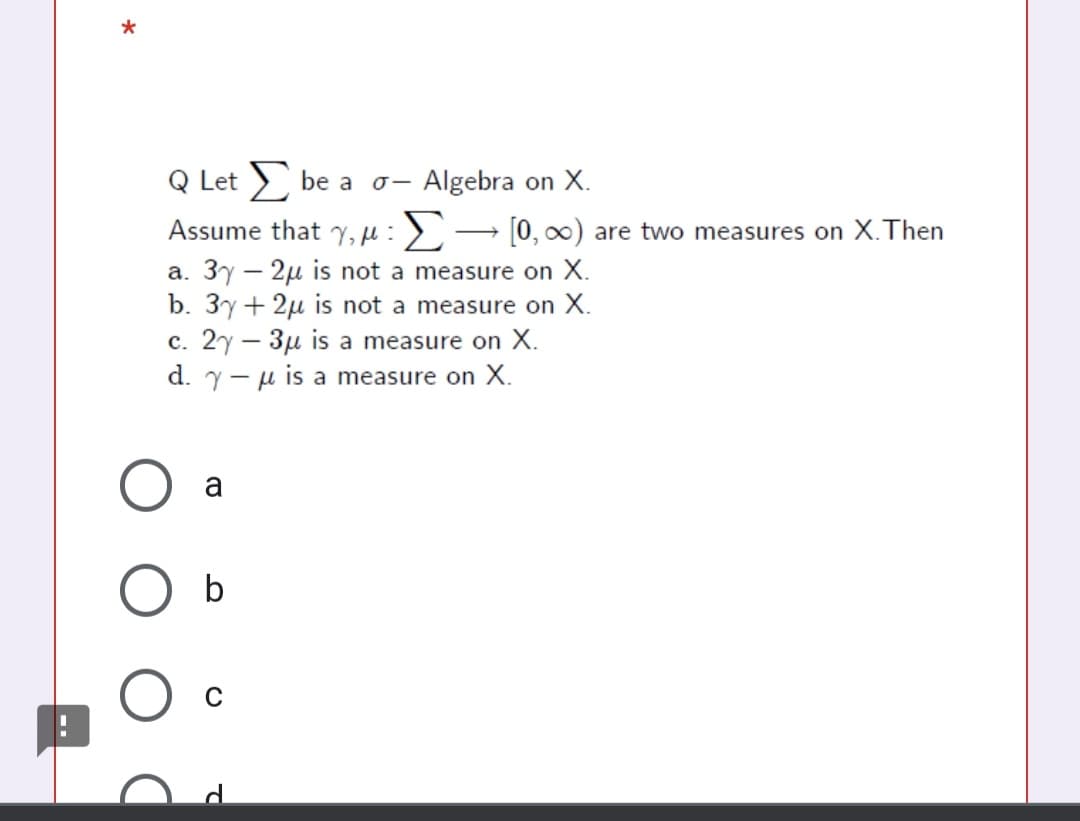 Q Let > be a
Algebra on X.
『ー
Assume that ,:> → [0, ∞) are two measures on X.Then
a. 3y – 2µ is not a measure on X.
b. 3y+ 2µ is not a measure on X.
c. 2y – 3µ is a measure on X.
d. y- u is a measure on X.
a

