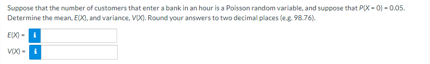 Suppose that the number of customers that enter a bank in an hour is a Poisson random variable, and suppose that P(X = 0) = 0.05.
Determine the mean, E(X), and variance, V(X). Round your answers to two decimal places (e.g. 98.76).
E(X) = i
V(X) = i
