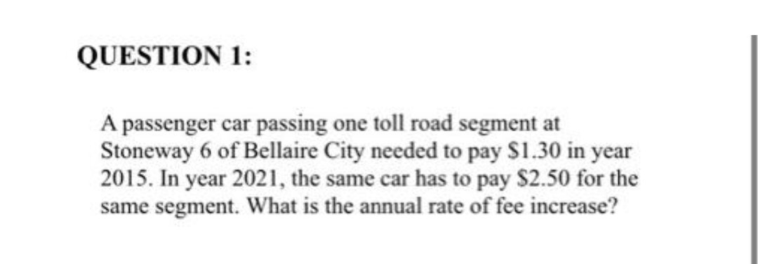 QUESTION 1:
A passenger car passing one toll road segment at
Stoneway 6 of Bellaire City needed to pay $1.30 in year
2015. In year 2021, the same car has to pay $2.50 for the
same segment. What is the annual rate of fee increase?
