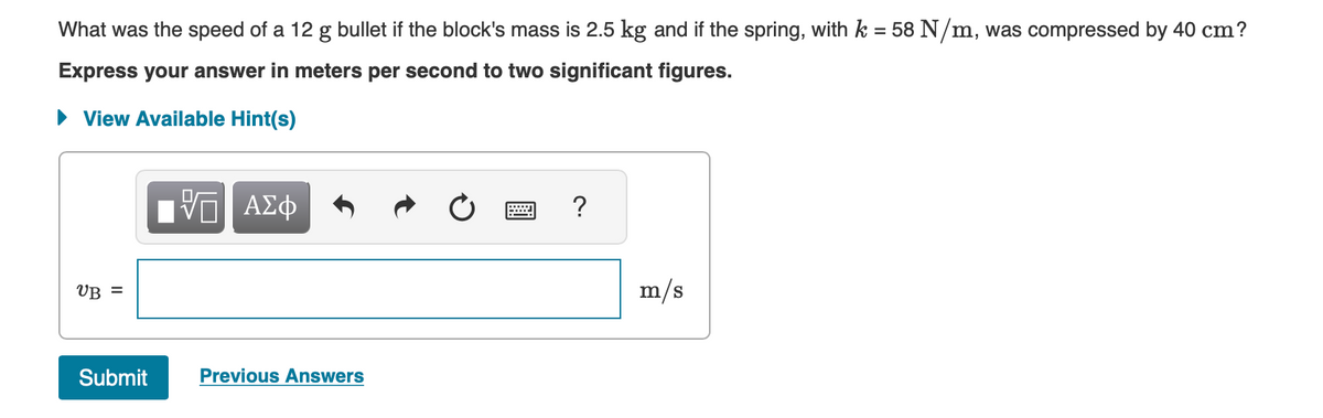 What was the speed of a 12 g bullet if the block's mass is 2.5 kg and if the spring, with k = 58 N/m, was compressed by 40 cm?
Express your answer in meters per second to two significant figures.
► View Available Hint(s)
VB =
Submit
VΠ ΑΣΦ
Previous Answers
?
m/s