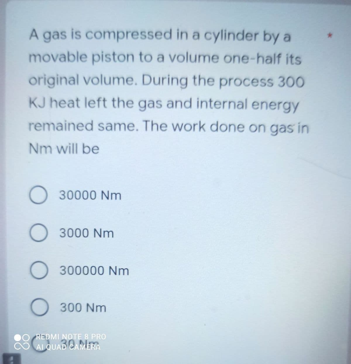 A gas is compressed in a cylinder by a
movable piston to a volume one-half its
original volume. During the process 300
KJ heat left the gas and internal energy
remained same. The work done on gas in
Nm will be
30000 Nm
3000 Nm
300000 Nm
300 Nm
REDMI NOTE 8 PRO
AL QUAD CAMERA
