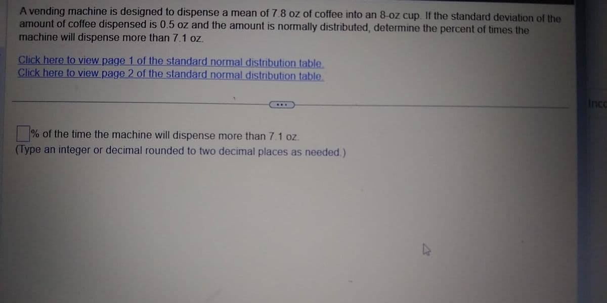 A vending machine is designed to dispense a mean of 7.8 oz of coffee into an 8-oz cup. If the standard deviation of the
amount of coffee dispensed is 0.5 oz and the amount is normally distributed, determine the percent of times the
machine will dispense more than 7.1 oz.
Click here to view page 1 of the standard normal distribution table.
Click here to view page 2 of the standard normal distribution table.
***
% of the time the machine will dispense more than 7.1 oz.
(Type an integer or decimal rounded to two decimal places as needed.)
4
Inco