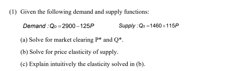 (1) Given the following demand and supply functions:
Demand : QD=2900-125P
(a) Solve for market clearing P* and Q*.
(b) Solve for price elasticity of supply.
(c) Explain intuitively the elasticity solved in (b).
Supply :Qs=1460+115P