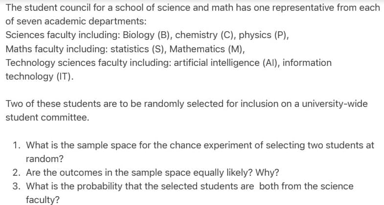 The student council for a school of science and math has one representative from each
of seven academic departments:
Sciences faculty including: Biology (B), chemistry (C), physics (P),
Maths faculty including: statistics (S), Mathematics (M),
Technology sciences faculty including: artificial intelligence (AI), information
technology (IT).
Two of these students are to be randomly selected for inclusion on a university-wide
student committee.
1. What is the sample space for the chance experiment of selecting two students at
random?
2. Are the outcomes in the sample space equally likely? Why?
3. What is the probability that the selected students are both from the science
faculty?
