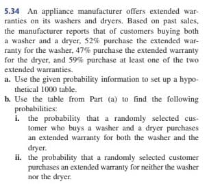 5.34 An appliance manufacturer offers extended war-
ranties on its washers and dryers. Based on past sales,
the manufacturer reports that of customers buying both
a washer and a dryer, 52% purchase the extended war-
ranty for the washer, 47% purchase the extended warranty
for the dryer, and 59% purchase at least one of the two
extended warranties.
a. Use the given probability information to set up a hypo-
thetical 1000 table.
b. Use the table from Part (a) to find the following
probabilities:
i. the probability that a randomly selected cus-
tomer who buys a washer and a dryer purchases
an extended warranty for both the washer and the
dryer.
ii. the probability that a randomly selected customer
purchases an extended warranty for neither the washer
nor the dryer.
