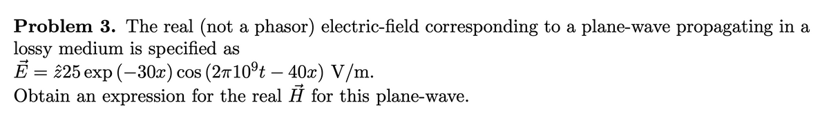 Problem 3. The real (not a phasor) electric-field corresponding to a plane-wave propagating in a
lossy medium is specified as
E — 25 еxp (—30х) сos (2т10°t - 40x) V/m.
Obtain an expression for the real H for this plane-wave.
